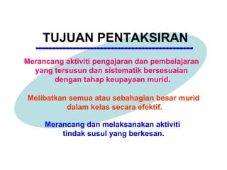 TUJUAN PENTAKSIRAN
Merancang aktiviti pengajaran dan pembelajaran
  yang tersusun dan sistematik bersesuaian
       dengan tahap keupayaan murid.

Melibatkan semua atau sebahagian besar murid
          dalam kelas secara efektif.

     Merancang dan melaksanakan aktiviti
         tindak susul yang berkesan.
 