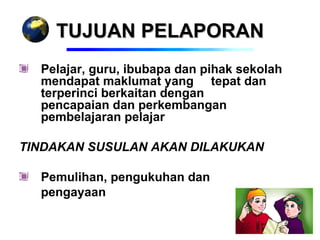 TUJUAN PELAPORAN
  Pelajar, guru, ibubapa dan pihak sekolah
  mendapat maklumat yang tepat dan
  terperinci berkaitan dengan
  pencapaian dan perkembangan
  pembelajaran pelajar

TINDAKAN SUSULAN AKAN DILAKUKAN

  Pemulihan, pengukuhan dan
  pengayaan
 