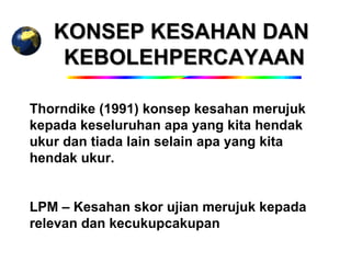 KONSEP KESAHAN DAN
    KEBOLEHPERCAYAAN

Thorndike (1991) konsep kesahan merujuk
kepada keseluruhan apa yang kita hendak
ukur dan tiada lain selain apa yang kita
hendak ukur.


LPM – Kesahan skor ujian merujuk kepada
relevan dan kecukupcakupan
 