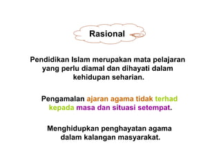 Rasional

Pendidikan Islam merupakan mata pelajaran
   yang perlu diamal dan dihayati dalam
            kehidupan seharian.

  Pengamalan ajaran agama tidak terhad
    kepada masa dan situasi setempat.

    Menghidupkan penghayatan agama
       dalam kalangan masyarakat.
 