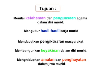 Tujuan :

Menilai kefahaman dan penguasaan agama
              dalam diri murid.

     Mengukur hasil-hasil kerja murid.


  Mendapatkan pengiktirafan masyarakat.

Membangunkan keyakinan dalam diri murid.

 Menghidupkan amalan dan penghayatan
            dalam jiwa murid.
 