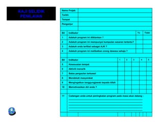 KAJI SELIDIK   Nama Projek

               Tarikh
 PENILAIAN
               Tempat

               Penganjur


               Bil      Indikator                                                 Ya       Tidak

               1        Adakah program ini diiklankan ?

               2        Adakah program ini mempunyai kumpulan sasaran tertentu?

               3        Adakah anda terlibat sebagai AJK ?

               4        Adakah program ini melibatkan orang dewasa sahaja ?


               Bil      Indikator                                  1     2    3        4      5

               5        Kesesuaian tempat

               6        Aktiviti menarik

               7        Batas pergaulan terkawal

               8        Mendekati masyarakat

               9        Mengingatkan tanggungjawab kepada Allah

               10       Memotivasikan diri anda ?


               11       Cadangan anda untuk peningkatan program pada masa akan datang :
                        ___________________________________________________________
                        ___________________________________________________________
                        ___________________________________________________________
                        ___________________________________________________________
                        ___________________________________________________________
 