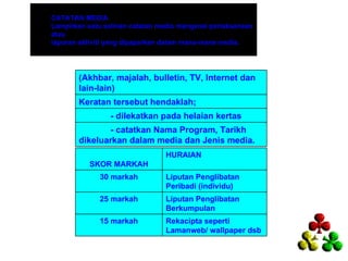 CATATAN MEDIA
Lampirkan satu salinan catatan media mengenai perlaksanaan
atau
laporan aktiviti yang dipaparkan dalam mana-mana media.




       (Akhbar, majalah, bulletin, TV, Internet dan
       lain-lain)
       Keratan tersebut hendaklah;
                 - dilekatkan pada helaian kertas
              - catatkan Nama Program, Tarikh
       dikeluarkan dalam media dan Jenis media.
                                 HURAIAN
           SKOR MARKAH
             30 markah           Liputan Penglibatan
                                 Peribadi (individu)
             25 markah           Liputan Penglibatan
                                 Berkumpulan
             15 markah           Rekacipta seperti
                                 Lamanweb/ wallpaper dsb
 