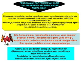 PENGALAMAN P&P PENDIDIKAN ISLAM
                   DALAM MEMBINA KECEMERLANGAN
                           MODAL INSAN


 Kebanggaan peningkatan prestasi peperiksaan awam yang diusahakan selama ini bagi
      mencapai kecemerlangan masih tidak mampu untuk memastikan ketinggian
                              akhlak dan sahsiah insan.
Hakikatnya penilaian hanya dapat melahirkan manusia yang berilmu pengetahuan agama
                tetapi belum menjamin melahirkan insan MUTADAIYUN
                         yang beramal dengan ilmu agamanya.



            Kita hanya mampu menghasilkan manusia yang bergelar
               pegawai berilmu pengetahuan agama yang bersijil,
           tetapi manusia itu belum pasti mampu untuk mengamalkan
                 ilmu agamanya dalam urusan kepegawaiannya.

             Justeru, suatu pendekatan bersepadu wajar difikir dan
         dilaksanakan secara kolektif agar pembentukan modal insan
                               dapat direalisasikan.
                Pendekatan ini memerlukan penglibatan bersama
              institusi pendidikan formal dan agensi-agensi hiliran.
 