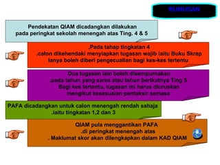 RUMUSAN

      Pendekatan QIAM dicadangkan dilakukan
  pada peringkat sekolah menengah atas Ting. 4 & 5

                             ,Pada tahap tingkatan 4
         .calon dikehendaki menyiapkan tugasan wajib iaitu Buku Skrap
              Ianya boleh diberi pengecualian bagi kes-kes tertentu

                     Dua tugasan lain boleh disempurnakan
              .pada tahun yang sama atau tahun berikutnya Ting 5
                 Bagi kes tertentu, tugasan ini harus diuruskan
                     mengikut kesesuaian pentaksir semasa

PAFA dicadangkan untuk calon menengah rendah sahaja
              .iaitu tingkatan 1,2 dan 3

                      QIAM pula menggantikan PAFA
                         .di peringkat menengah atas
             . Maklumat skor akan dilengkapkan dalam KAD QIAM
 