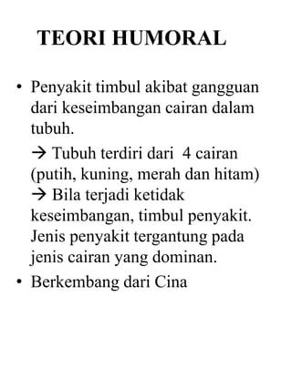 TEORI HUMORAL
• Penyakit timbul akibat gangguan
dari keseimbangan cairan dalam
tubuh.
 Tubuh terdiri dari 4 cairan
(putih, kuning, merah dan hitam)
 Bila terjadi ketidak
keseimbangan, timbul penyakit.
Jenis penyakit tergantung pada
jenis cairan yang dominan.
• Berkembang dari Cina
 