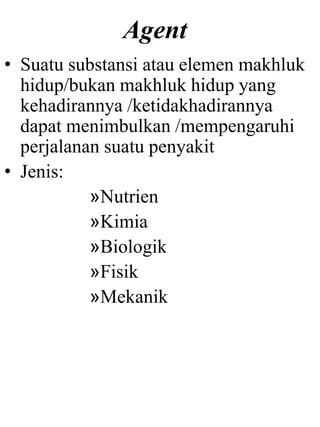 Agent
• Suatu substansi atau elemen makhluk
hidup/bukan makhluk hidup yang
kehadirannya /ketidakhadirannya
dapat menimbulkan /mempengaruhi
perjalanan suatu penyakit
• Jenis:
»Nutrien
»Kimia
»Biologik
»Fisik
»Mekanik
 
