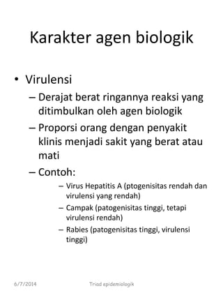 Karakter agen biologik
• Virulensi
– Derajat berat ringannya reaksi yang
ditimbulkan oleh agen biologik
– Proporsi orang dengan penyakit
klinis menjadi sakit yang berat atau
mati
– Contoh:
– Virus Hepatitis A (ptogenisitas rendah dan
virulensi yang rendah)
– Campak (patogenisitas tinggi, tetapi
virulensi rendah)
– Rabies (patogenisitas tinggi, virulensi
tinggi)
6/7/2014 Triad epidemiologik
 