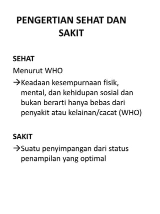 PENGERTIAN SEHAT DAN
SAKIT
SEHAT
Menurut WHO
Keadaan kesempurnaan fisik,
mental, dan kehidupan sosial dan
bukan berarti hanya bebas dari
penyakit atau kelainan/cacat (WHO)
SAKIT
Suatu penyimpangan dari status
penampilan yang optimal
 