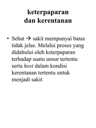 keterpaparan
dan kerentanan
• Sehat  sakit mempunyai batas
tidak jelas. Melalui proses yang
didahului oleh keterpaparan
terhadap suatu unsur tertentu
serta host dalam kondisi
kerentanan tertentu untuk
menjadi sakit
 