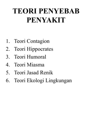 TEORI PENYEBAB
PENYAKIT
1. Teori Contagion
2. Teori Hippocrates
3. Teori Humoral
4. Teori Miasma
5. Teori Jasad Renik
6. Teori Ekologi Lingkungan
 