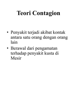 Teori Contagion
• Penyakit terjadi akibat kontak
antara satu orang dengan orang
lain
• Berawal dari pengamatan
terhadap penyakit kusta di
Mesir
 