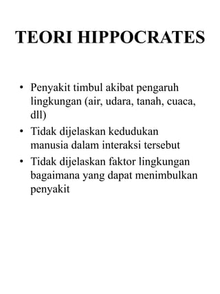 TEORI HIPPOCRATES
• Penyakit timbul akibat pengaruh
lingkungan (air, udara, tanah, cuaca,
dll)
• Tidak dijelaskan kedudukan
manusia dalam interaksi tersebut
• Tidak dijelaskan faktor lingkungan
bagaimana yang dapat menimbulkan
penyakit
 