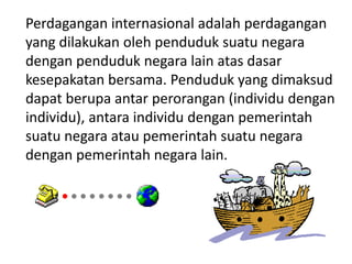 Perdagangan internasional adalah perdagangan
yang dilakukan oleh penduduk suatu negara
dengan penduduk negara lain atas dasar
kesepakatan bersama. Penduduk yang dimaksud
dapat berupa antar perorangan (individu dengan
individu), antara individu dengan pemerintah
suatu negara atau pemerintah suatu negara
dengan pemerintah negara lain.
 
