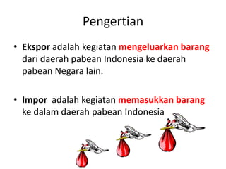 Pengertian
• Ekspor adalah kegiatan mengeluarkan barang
dari daerah pabean Indonesia ke daerah
pabean Negara lain.
• Impor adalah kegiatan memasukkan barang
ke dalam daerah pabean Indonesia
 