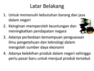 Latar Belakang
1. Untuk memenuhi kebutuhan barang dan jasa
dalam negeri
2. Keinginan memperoleh keuntungan dan
meningkatkan pendapatan negara
3. Adanya perbedaan kemampuan penguasaan
ilmu pengetahuan dan teknologi dalam
mengolah sumber daya ekonomi
4. Adanya kelebihan produk dalam negeri sehingga
perlu pasar baru untuk menjual produk tersebut
 