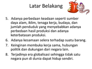 Latar Belakang
5. Adanya perbedaan keadaan seperti sumber
daya alam, iklim, tenaga kerja, budaya, dan
jumlah penduduk yang menyebabkan adanya
perbedaan hasil produksi dan adanya
keterbatasan produksi.
6. Adanya kesamaan selera terhadap suatu barang.
7. Keinginan membuka kerja sama, hubungan
politik dan dukungan dari negara lain.
8. Terjadinya era globalisasi sehingga tidak satu
negara pun di dunia dapat hidup sendiri.
 