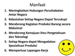 Manfaat
1. Meningkatkan Hubungan Persahabatan
Antar Negara
2. Kebutuhan Setiap Negara Dapat Tercukupi
3. Mendorong Kegiatan Produksi Barang secara
Maksimal
4. Mendorong Kemajuan Ilmu Pengetahuan
dan Teknologi
5. Setiap Negara dapat Mengadakan
Spesialisasi Produksi
6. Memperluas Lapangan Kerja
 