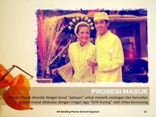 AIR Wedding Planner & Event Organizer 16
PROSESI MASUK
Prosesi Masuk ditandai dengan bunyi “petasan” untuk menarik undangan dan kemudian
prosesi masuk dilakukan dengan iringan lagu “Sirih Kuning” oleh Orkes Keroncong
 