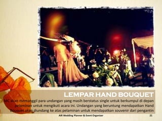 AIR Wedding Planner & Event Organizer 21
LEMPAR HAND BOUQUET
MC akan memanggil para undangan yang masih berstatus single untuk berkumpul di depan
pelaminan untuk mengikuti acara ini. Undangan yang beruntung mendapatkan Hand
Bouquet akan diundang ke atas pelaminan untuk mendapatkan souvenir dari pengantin
 