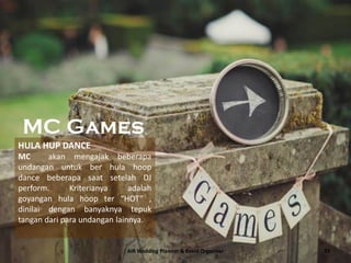 AIR Wedding Planner & Event Organizer 23
MC Games
HULA HUP DANCE
MC akan mengajak beberapa
undangan untuk ber hula hoop
dance beberapa saat setelah DJ
perform. Kriterianya adalah
goyangan hula hoop ter “HOT” ,
dinilai dengan banyaknya tepuk
tangan dari para undangan lainnya.
 