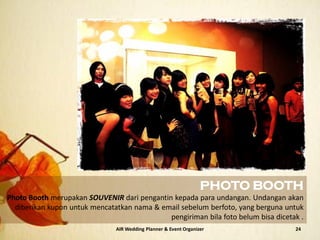 AIR Wedding Planner & Event Organizer 24
PHOTO BOOTH
Photo Booth merupakan SOUVENIR dari pengantin kepada para undangan. Undangan akan
diberikan kupon untuk mencatatkan nama & email sebelum berfoto, yang berguna untuk
pengiriman bila foto belum bisa dicetak .
 