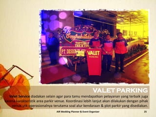 AIR Wedding Planner & Event Organizer 25
VALET PARKING
Valet Service diadakan selain agar para tamu mendapatkan pelayanan yang terbaik juga
karena karakteristik area parkir venue. Koordinasi lebih lanjut akan dilakukan dengan pihak
venue utk operasionalnya terutama soal alur kendaraan & plot parkir yang disediakan.
 