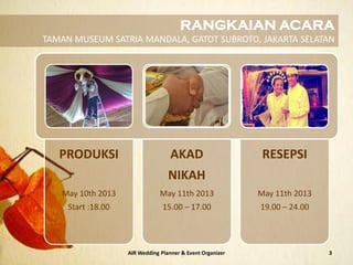 AIR Wedding Planner & Event Organizer 3
PRODUKSI
May 10th 2013
Start :18.00
AKAD
NIKAH
May 11th 2013
15.00 – 17.00
RESEPSI
May 11th 2013
19.00 – 24.00
RANGKAIAN ACARA
TAMAN MUSEUM SATRIA MANDALA, GATOT SUBROTO, JAKARTA SELATAN
 