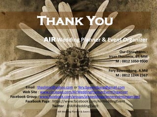 40AIR Wedding Planner & Event Organizer
Thank You
AIR Wedding Planner & Event Organizer
Our Consultants :
Irsan Thaslimie, ST. MM
M : 0812 1050 9900
Fery Bawembang, A.Md
M : 0812 1244 2367
Email : thaslimie@yahoo.com or fery.bawembang@gmail.com
Web Site : www.circlepad.com/AirWeddingPlannerEventOrganizer
Facebook Group : www.facebook.com/groups/airweddingplannereventorganizer/
Facebook Page : https://www.facebook.com/AirWeddingEvent
Twitter : @AIRWeddingEvent
 