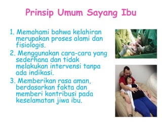 Prinsip Umum Sayang Ibu
1. Memahami bahwa kelahiran
merupakan proses alami dan
fisiologis.
2. Menggunakan cara-cara yang
sederhana dan tidak
melakukan intervensi tanpa
ada indikasi.
3. Memberikan rasa aman,
berdasarkan fakta dan
memberi kontribusi pada
keselamatan jiwa ibu.
 