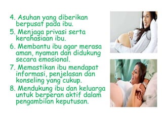 4. Asuhan yang diberikan
berpusat pada ibu.
5. Menjaga privasi serta
kerahasiaan ibu.
6. Membantu ibu agar merasa
aman, nyaman dan didukung
secara emosional.
7. Memastikan ibu mendapat
informasi, penjelasan dan
konseling yang cukup.
8. Mendukung ibu dan keluarga
untuk berperan aktif dalam
pengambilan keputusan.
 