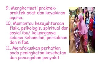 9. Menghormati praktek-
praktek adat dan keyakinan
agama.
10. Memantau kesejahteraan
fisik, psikologis, spiritual dan
sosial ibu/ keluarganya
selama kehamilan, persalinan
dan nifas.
11. Memfokuskan perhatian
pada peningkatan kesehatan
dan pencegahan penyakit
 