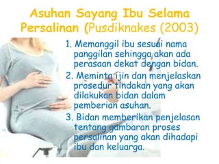 Asuhan Sayang Ibu Selama
Persalinan (Pusdiknakes (2003)
1. Memanggil ibu sesuai nama
panggilan sehingga akan ada
perasaan dekat dengan bidan.
2. Meminta ijin dan menjelaskan
prosedur tindakan yang akan
dilakukan bidan dalam
pemberian asuhan.
3. Bidan memberikan penjelasan
tentang gambaran proses
persalinan yang akan dihadapi
ibu dan keluarga.
 