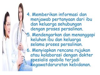 4. Memberikan informasi dan
menjawab pertanyaan dari ibu
dan keluarga sehubungan
dengan proses persalinan.
5. Mendengarkan dan menanggapi
keluhan ibu dan keluarga
selama proses persalinan.
6. Menyiapkan rencana rujukan
atau kolaborasi dengan dokter
spesialis apabila terjadi
kegawatdaruratan kebidanan.
 