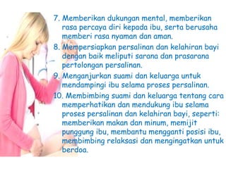 7. Memberikan dukungan mental, memberikan
rasa percaya diri kepada ibu, serta berusaha
memberi rasa nyaman dan aman.
8. Mempersiapkan persalinan dan kelahiran bayi
dengan baik meliputi sarana dan prasarana
pertolongan persalinan.
9. Menganjurkan suami dan keluarga untuk
mendampingi ibu selama proses persalinan.
10. Membimbing suami dan keluarga tentang cara
memperhatikan dan mendukung ibu selama
proses persalinan dan kelahiran bayi, seperti:
memberikan makan dan minum, memijit
punggung ibu, membantu mengganti posisi ibu,
membimbing relaksasi dan mengingatkan untuk
berdoa.
 