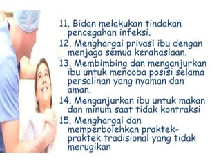 11. Bidan melakukan tindakan
pencegahan infeksi.
12. Menghargai privasi ibu dengan
menjaga semua kerahasiaan.
13. Membimbing dan menganjurkan
ibu untuk mencoba posisi selama
persalinan yang nyaman dan
aman.
14. Menganjurkan ibu untuk makan
dan minum saat tidak kontraksi
15. Menghargai dan
memperbolehkan praktek-
praktek tradisional yang tidak
merugikan
 