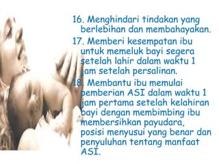 16. Menghindari tindakan yang
berlebihan dan membahayakan.
17. Memberi kesempatan ibu
untuk memeluk bayi segera
setelah lahir dalam waktu 1
jam setelah persalinan.
18. Membantu ibu memulai
pemberian ASI dalam waktu 1
jam pertama setelah kelahiran
bayi dengan membimbing ibu
membersihkan payudara,
posisi menyusui yang benar dan
penyuluhan tentang manfaat
ASI.
 