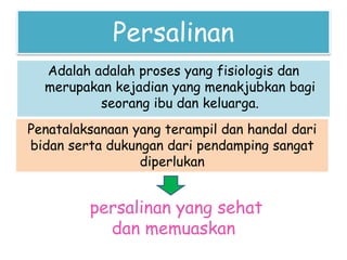 Persalinan
Adalah adalah proses yang fisiologis dan
merupakan kejadian yang menakjubkan bagi
seorang ibu dan keluarga.
Penatalaksanaan yang terampil dan handal dari
bidan serta dukungan dari pendamping sangat
diperlukan
persalinan yang sehat
dan memuaskan
 