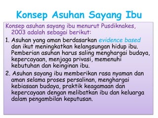 Konsep Asuhan Sayang Ibu
Konsep asuhan sayang ibu menurut Pusdiknakes,
2003 adalah sebagai berikut:
1. Asuhan yang aman berdasarkan evidence based
dan ikut meningkatkan kelangsungan hidup ibu.
Pemberian asuhan harus saling menghargai budaya,
kepercayaan, menjaga privasi, memenuhi
kebutuhan dan keinginan ibu.
2. Asuhan sayang ibu memberikan rasa nyaman dan
aman selama proses persalinan, menghargai
kebiasaan budaya, praktik keagamaan dan
kepercayaan dengan melibatkan ibu dan keluarga
dalam pengambilan keputusan.
 