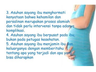 3. Asuhan sayang ibu menghormati
kenyataan bahwa kehamilan dan
persalinan merupakan proses alamiah
dan tidak perlu intervensi tanpa adanya
komplikasi.
4. Asuhan sayang ibu berpusat pada ibu,
bukan pada petugas kesehatan.
5. Asuhan sayang ibu menjamin ibu dan
keluarganya dengan memberitahu
tentang apa yang terjadi dan apa yang
bisa diharapkan
 