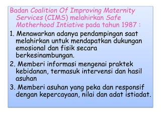 Badan Coalition Of Improving Maternity
Services (CIMS) melahirkan Safe
Motherhood Intiative pada tahun 1987 :
1. Menawarkan adanya pendampingan saat
melahirkan untuk mendapatkan dukungan
emosional dan fisik secara
berkesinambungan.
2. Memberi informasi mengenai praktek
kebidanan, termasuk intervensi dan hasil
asuhan
3. Memberi asuhan yang peka dan responsif
dengan kepercayaan, nilai dan adat istiadat.
 