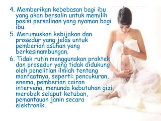 4. Memberikan kebebasan bagi ibu
yang akan bersalin untuk memilih
posisi persalinan yang nyaman bagi
ibu.
5. Merumuskan kebijakan dan
prosedur yang jelas untuk
pemberian asuhan yang
berkesinambungan.
6. Tidak rutin menggunakan praktek
dan prosedur yang tidak didukung
oleh penelitian ilmiah tentang
manfaatnya, seperti: pencukuran,
enema, pemberian cairan
intervena, menunda kebutuhan gizi,
merobek selaput ketuban,
pemantauan janin secara
elektronik.
 