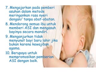 7. Mengajarkan pada pemberi
asuhan dalam metode
meringankan rasa nyeri
dengan/ tanpa obat-obatan.
8. Mendorong semua ibu untuk
memberi ASI dan mengasuh
bayinya secara mandiri.
9. Menganjurkan tidak
menyunat bayi baru lahir jika
bukan karena kewajiban
agama.
10. Berupaya untuk
mempromosikan pemberian
ASI dengan baik.
 