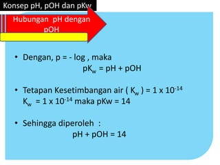 • Dengan, p = - log , maka
pKw = pH + pOH
• Tetapan Kesetimbangan air ( Kw ) = 1 x 10-14
Kw = 1 x 10-14 maka pKw = 14
• Sehingga diperoleh :
pH + pOH = 14
Konsep pH, pOH dan pKw
Hubungan pH dengan
pOH
 