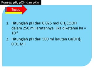 1. Hitunglah pH dari 0.025 mol CH3COOH
dalam 250 ml larutannya, jika diketahui Ka =
10-5
2. Hitunglah pH dari 500 ml larutan Ca(OH)2
0.01 M !
Konsep pH, pOH dan pKw
Tugas
 