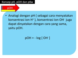 • Analogi dengan pH ( sebagai cara menyatakan
konsentrasi ion H+ ), konsentrasi ion OH- juga
dapat dinyatakan dengan cara yang sama,
yaitu pOH.
pOH = - log [ OH- ]
Konsep pH, pOH dan pKw
pOH
 