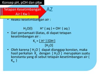 AZ
• Reaksi kesetimbangan air :
H2O(l) H+ ( aq ) + OH- ( aq )
• Dari persamaan diatas, di dapat tetapan
kesetimbangan air :
Kc = [ H+ ] [OH-]
[H2O]
• Oleh karena [ H2O ] dapat dianggap konstan, maka
hasil perkalian Kc dengan [ H2O ] merupakan suatu
konstanta yang di sebut tetapan kesetimbangan air (
Kw )
Konsep pH, pOH dan pKw
Tetapan Kesetimbangan
Air ( Kw )
 