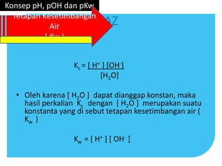 AZ
Kc = [ H+ ] [OH-]
[H2O]
• Oleh karena [ H2O ] dapat dianggap konstan, maka
hasil perkalian Kc dengan [ H2O ] merupakan suatu
konstanta yang di sebut tetapan kesetimbangan air (
Kw )
Kw = [ H+ ] [ OH- ]
Konsep pH, pOH dan pKw
Tetapan Kesetimbangan
Air
( Kw )
 