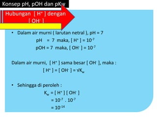 • Dalam air murni ( larutan netral ), pH = 7
pH = 7 maka, [ H+ ] = 10-7
pOH = 7 maka, [ OH- ] = 10-7
Dalam air murni, [ H+ ] sama besar [ OH- ], maka :
[ H+ ] = [ OH- ] = √Kw
• Sehingga di peroleh :
Kw = [ H+ ] [ OH- ]
= 10-7 . 10-7
= 10-14
Konsep pH, pOH dan pKw
Hubungan [ H+ ] dengan
[ OH- ]
 