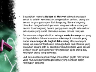 • Sedangkan menurut Robert M. MacIver bahwa kekuasaan 
sosial itu adalah kemampuan pengendalian perilaku orang lain 
secara langsung ataupun tidak langsung. Secara langsung 
dilakukan dengan bentuk perintah yang memaksa sedangakn 
secara tidak langsung berupa penggunaan segala infrastruktur 
kekuasaan yang dapat dilakukan melalui proses rekayasa 
• Secara umum dapat diartikan sebagai suatu kemampuan yang 
terdapat dalam diri manusia atau sekelompok manusia yang 
dapat mempengaruhi tingkah laku orang atau sekompok 
orang lain dalam interaksinya sehingga hasil dari interaksi yang 
dilakukan secara aktif ini dapat menimbulkan hasil yang sesuai 
dengan tujuan dan keinginan yang terdapat pada orang atau 
kelompok orang yang berkuasa. 
• Jadi kekuasaan itu pada intinya merupakan gejala masyarakat 
yang muncul dalam berbagai bentuk yang kondusif dalam 
kehidupan bersama 
 